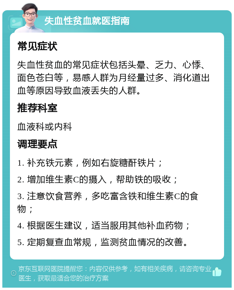 失血性贫血就医指南 常见症状 失血性贫血的常见症状包括头晕、乏力、心悸、面色苍白等，易感人群为月经量过多、消化道出血等原因导致血液丢失的人群。 推荐科室 血液科或内科 调理要点 1. 补充铁元素，例如右旋糖酐铁片； 2. 增加维生素C的摄入，帮助铁的吸收； 3. 注意饮食营养，多吃富含铁和维生素C的食物； 4. 根据医生建议，适当服用其他补血药物； 5. 定期复查血常规，监测贫血情况的改善。