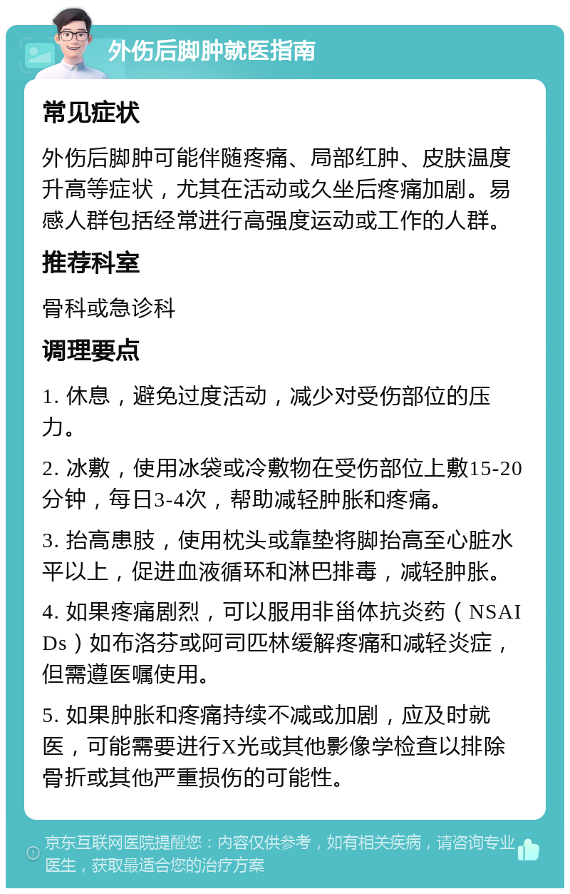 外伤后脚肿就医指南 常见症状 外伤后脚肿可能伴随疼痛、局部红肿、皮肤温度升高等症状，尤其在活动或久坐后疼痛加剧。易感人群包括经常进行高强度运动或工作的人群。 推荐科室 骨科或急诊科 调理要点 1. 休息，避免过度活动，减少对受伤部位的压力。 2. 冰敷，使用冰袋或冷敷物在受伤部位上敷15-20分钟，每日3-4次，帮助减轻肿胀和疼痛。 3. 抬高患肢，使用枕头或靠垫将脚抬高至心脏水平以上，促进血液循环和淋巴排毒，减轻肿胀。 4. 如果疼痛剧烈，可以服用非甾体抗炎药（NSAIDs）如布洛芬或阿司匹林缓解疼痛和减轻炎症，但需遵医嘱使用。 5. 如果肿胀和疼痛持续不减或加剧，应及时就医，可能需要进行X光或其他影像学检查以排除骨折或其他严重损伤的可能性。