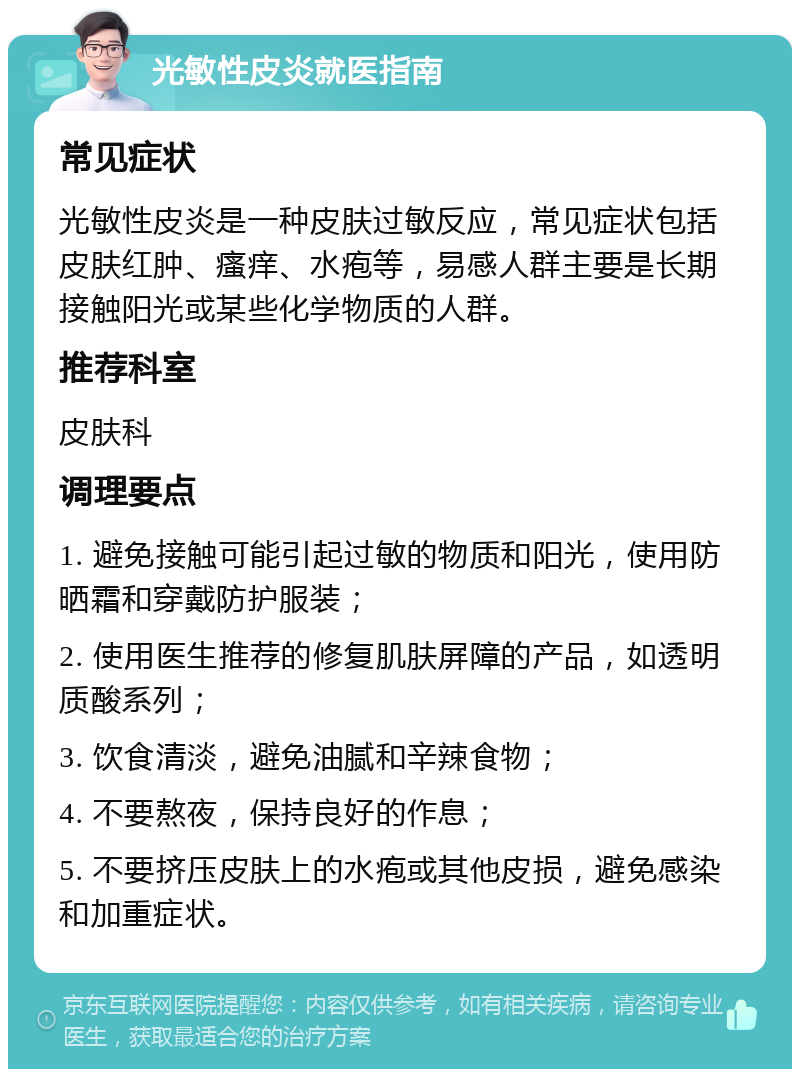 光敏性皮炎就医指南 常见症状 光敏性皮炎是一种皮肤过敏反应，常见症状包括皮肤红肿、瘙痒、水疱等，易感人群主要是长期接触阳光或某些化学物质的人群。 推荐科室 皮肤科 调理要点 1. 避免接触可能引起过敏的物质和阳光，使用防晒霜和穿戴防护服装； 2. 使用医生推荐的修复肌肤屏障的产品，如透明质酸系列； 3. 饮食清淡，避免油腻和辛辣食物； 4. 不要熬夜，保持良好的作息； 5. 不要挤压皮肤上的水疱或其他皮损，避免感染和加重症状。