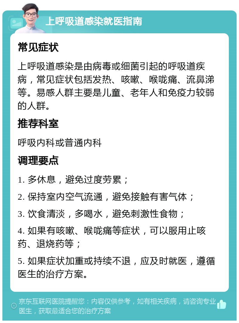 上呼吸道感染就医指南 常见症状 上呼吸道感染是由病毒或细菌引起的呼吸道疾病，常见症状包括发热、咳嗽、喉咙痛、流鼻涕等。易感人群主要是儿童、老年人和免疫力较弱的人群。 推荐科室 呼吸内科或普通内科 调理要点 1. 多休息，避免过度劳累； 2. 保持室内空气流通，避免接触有害气体； 3. 饮食清淡，多喝水，避免刺激性食物； 4. 如果有咳嗽、喉咙痛等症状，可以服用止咳药、退烧药等； 5. 如果症状加重或持续不退，应及时就医，遵循医生的治疗方案。