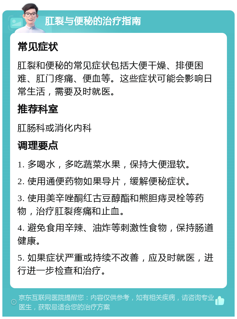 肛裂与便秘的治疗指南 常见症状 肛裂和便秘的常见症状包括大便干燥、排便困难、肛门疼痛、便血等。这些症状可能会影响日常生活，需要及时就医。 推荐科室 肛肠科或消化内科 调理要点 1. 多喝水，多吃蔬菜水果，保持大便湿软。 2. 使用通便药物如果导片，缓解便秘症状。 3. 使用美辛唑酮红古豆醇酯和熊胆痔灵栓等药物，治疗肛裂疼痛和止血。 4. 避免食用辛辣、油炸等刺激性食物，保持肠道健康。 5. 如果症状严重或持续不改善，应及时就医，进行进一步检查和治疗。