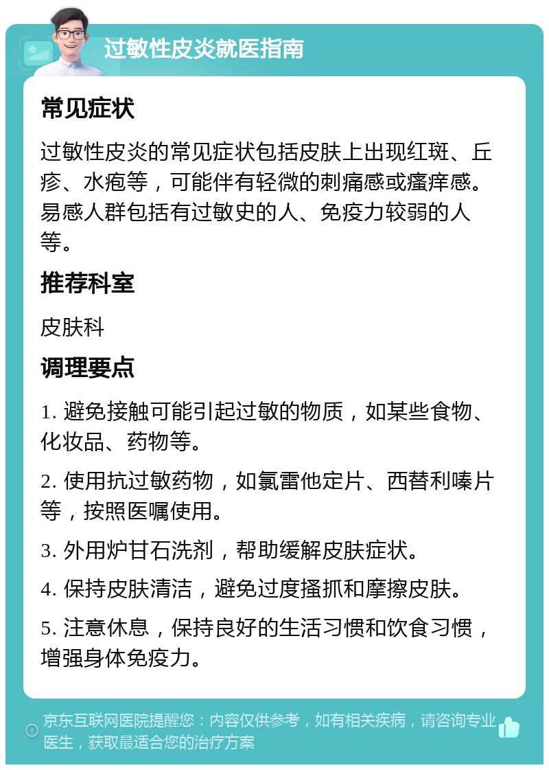 过敏性皮炎就医指南 常见症状 过敏性皮炎的常见症状包括皮肤上出现红斑、丘疹、水疱等，可能伴有轻微的刺痛感或瘙痒感。易感人群包括有过敏史的人、免疫力较弱的人等。 推荐科室 皮肤科 调理要点 1. 避免接触可能引起过敏的物质，如某些食物、化妆品、药物等。 2. 使用抗过敏药物，如氯雷他定片、西替利嗪片等，按照医嘱使用。 3. 外用炉甘石洗剂，帮助缓解皮肤症状。 4. 保持皮肤清洁，避免过度搔抓和摩擦皮肤。 5. 注意休息，保持良好的生活习惯和饮食习惯，增强身体免疫力。