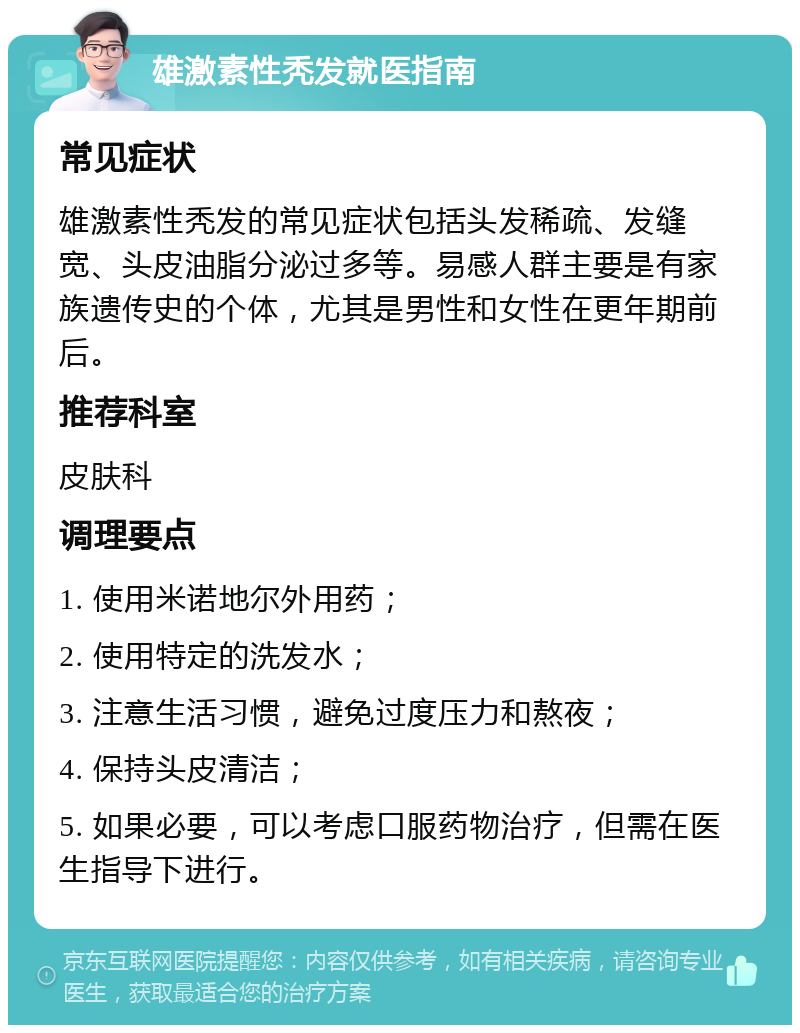 雄激素性秃发就医指南 常见症状 雄激素性秃发的常见症状包括头发稀疏、发缝宽、头皮油脂分泌过多等。易感人群主要是有家族遗传史的个体，尤其是男性和女性在更年期前后。 推荐科室 皮肤科 调理要点 1. 使用米诺地尔外用药； 2. 使用特定的洗发水； 3. 注意生活习惯，避免过度压力和熬夜； 4. 保持头皮清洁； 5. 如果必要，可以考虑口服药物治疗，但需在医生指导下进行。