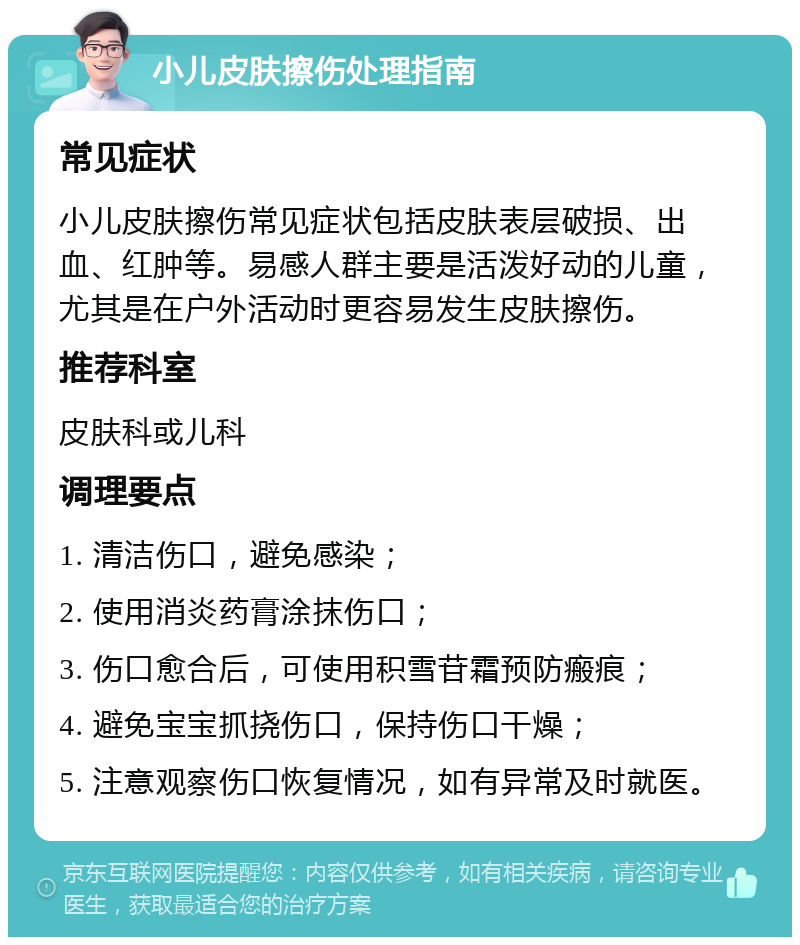 小儿皮肤擦伤处理指南 常见症状 小儿皮肤擦伤常见症状包括皮肤表层破损、出血、红肿等。易感人群主要是活泼好动的儿童，尤其是在户外活动时更容易发生皮肤擦伤。 推荐科室 皮肤科或儿科 调理要点 1. 清洁伤口，避免感染； 2. 使用消炎药膏涂抹伤口； 3. 伤口愈合后，可使用积雪苷霜预防瘢痕； 4. 避免宝宝抓挠伤口，保持伤口干燥； 5. 注意观察伤口恢复情况，如有异常及时就医。