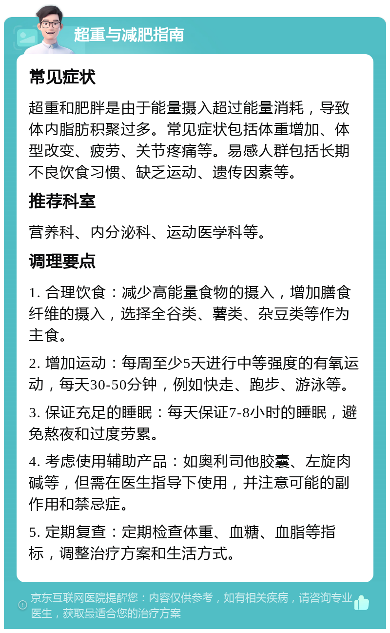 超重与减肥指南 常见症状 超重和肥胖是由于能量摄入超过能量消耗，导致体内脂肪积聚过多。常见症状包括体重增加、体型改变、疲劳、关节疼痛等。易感人群包括长期不良饮食习惯、缺乏运动、遗传因素等。 推荐科室 营养科、内分泌科、运动医学科等。 调理要点 1. 合理饮食：减少高能量食物的摄入，增加膳食纤维的摄入，选择全谷类、薯类、杂豆类等作为主食。 2. 增加运动：每周至少5天进行中等强度的有氧运动，每天30-50分钟，例如快走、跑步、游泳等。 3. 保证充足的睡眠：每天保证7-8小时的睡眠，避免熬夜和过度劳累。 4. 考虑使用辅助产品：如奥利司他胶囊、左旋肉碱等，但需在医生指导下使用，并注意可能的副作用和禁忌症。 5. 定期复查：定期检查体重、血糖、血脂等指标，调整治疗方案和生活方式。