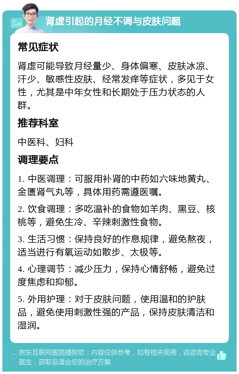 肾虚引起的月经不调与皮肤问题 常见症状 肾虚可能导致月经量少、身体偏寒、皮肤冰凉、汗少、敏感性皮肤、经常发痒等症状，多见于女性，尤其是中年女性和长期处于压力状态的人群。 推荐科室 中医科、妇科 调理要点 1. 中医调理：可服用补肾的中药如六味地黄丸、金匮肾气丸等，具体用药需遵医嘱。 2. 饮食调理：多吃温补的食物如羊肉、黑豆、核桃等，避免生冷、辛辣刺激性食物。 3. 生活习惯：保持良好的作息规律，避免熬夜，适当进行有氧运动如散步、太极等。 4. 心理调节：减少压力，保持心情舒畅，避免过度焦虑和抑郁。 5. 外用护理：对于皮肤问题，使用温和的护肤品，避免使用刺激性强的产品，保持皮肤清洁和湿润。