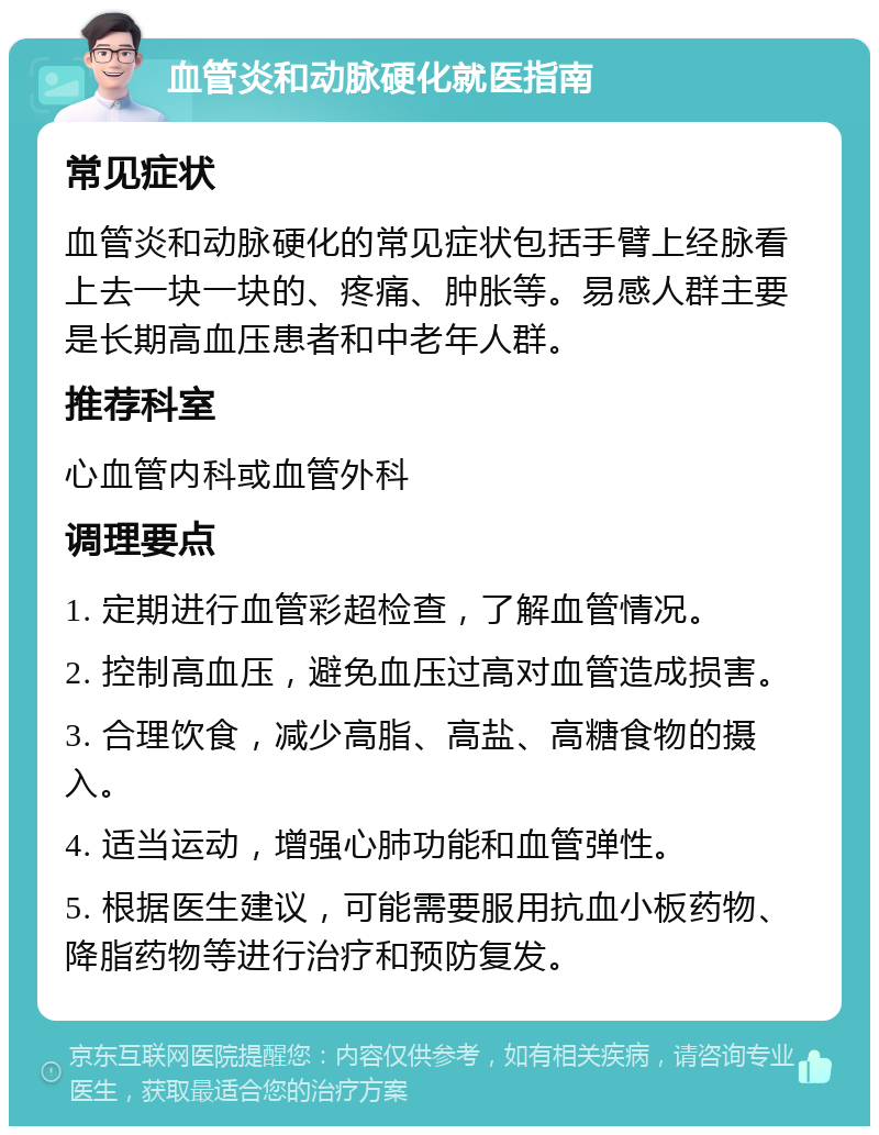 血管炎和动脉硬化就医指南 常见症状 血管炎和动脉硬化的常见症状包括手臂上经脉看上去一块一块的、疼痛、肿胀等。易感人群主要是长期高血压患者和中老年人群。 推荐科室 心血管内科或血管外科 调理要点 1. 定期进行血管彩超检查，了解血管情况。 2. 控制高血压，避免血压过高对血管造成损害。 3. 合理饮食，减少高脂、高盐、高糖食物的摄入。 4. 适当运动，增强心肺功能和血管弹性。 5. 根据医生建议，可能需要服用抗血小板药物、降脂药物等进行治疗和预防复发。