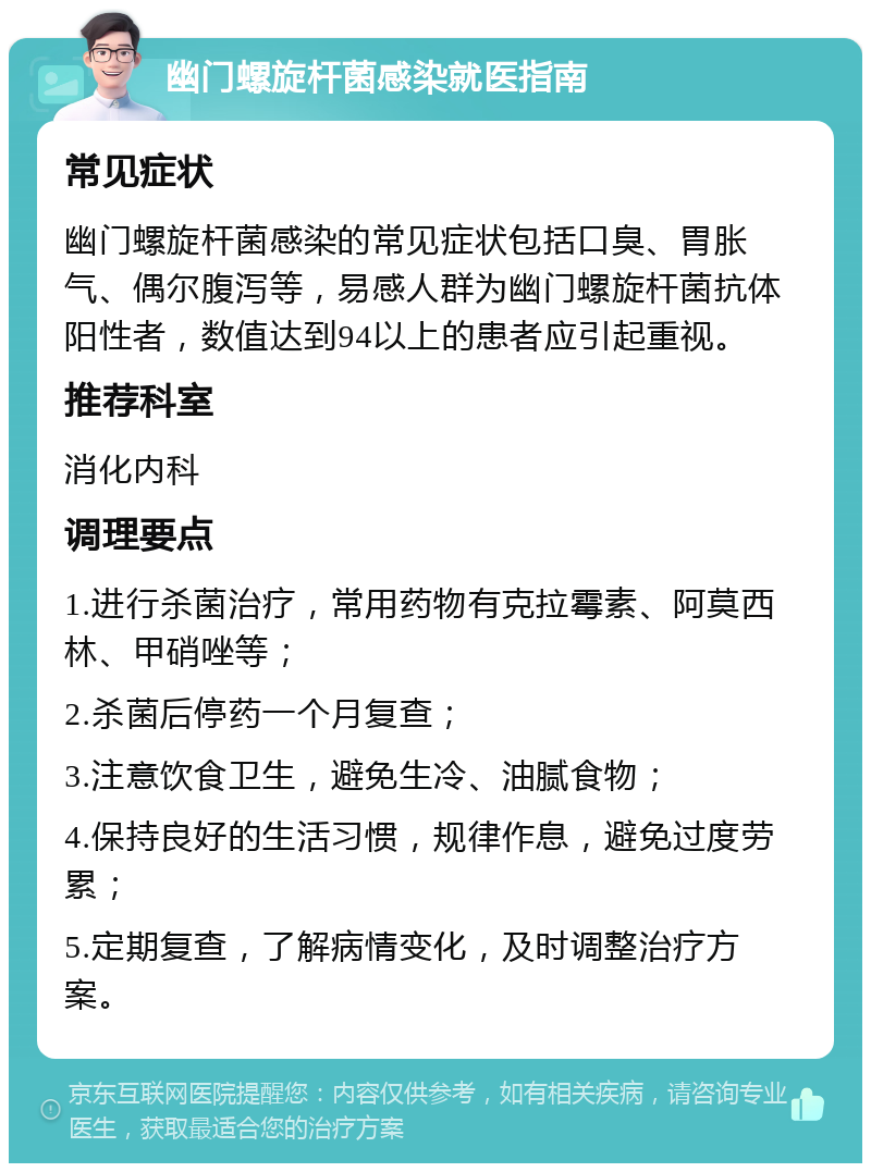 幽门螺旋杆菌感染就医指南 常见症状 幽门螺旋杆菌感染的常见症状包括口臭、胃胀气、偶尔腹泻等，易感人群为幽门螺旋杆菌抗体阳性者，数值达到94以上的患者应引起重视。 推荐科室 消化内科 调理要点 1.进行杀菌治疗，常用药物有克拉霉素、阿莫西林、甲硝唑等； 2.杀菌后停药一个月复查； 3.注意饮食卫生，避免生冷、油腻食物； 4.保持良好的生活习惯，规律作息，避免过度劳累； 5.定期复查，了解病情变化，及时调整治疗方案。