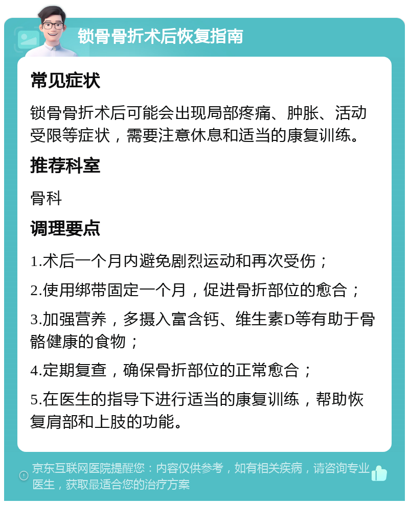 锁骨骨折术后恢复指南 常见症状 锁骨骨折术后可能会出现局部疼痛、肿胀、活动受限等症状，需要注意休息和适当的康复训练。 推荐科室 骨科 调理要点 1.术后一个月内避免剧烈运动和再次受伤； 2.使用绑带固定一个月，促进骨折部位的愈合； 3.加强营养，多摄入富含钙、维生素D等有助于骨骼健康的食物； 4.定期复查，确保骨折部位的正常愈合； 5.在医生的指导下进行适当的康复训练，帮助恢复肩部和上肢的功能。