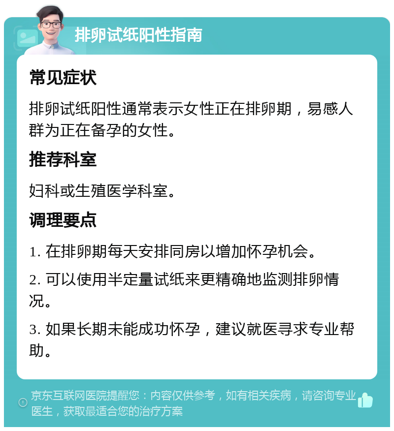 排卵试纸阳性指南 常见症状 排卵试纸阳性通常表示女性正在排卵期，易感人群为正在备孕的女性。 推荐科室 妇科或生殖医学科室。 调理要点 1. 在排卵期每天安排同房以增加怀孕机会。 2. 可以使用半定量试纸来更精确地监测排卵情况。 3. 如果长期未能成功怀孕，建议就医寻求专业帮助。