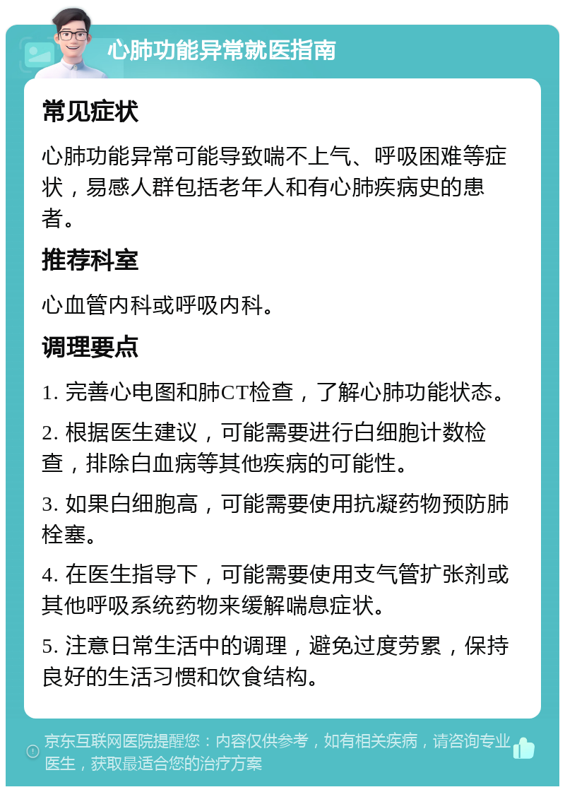 心肺功能异常就医指南 常见症状 心肺功能异常可能导致喘不上气、呼吸困难等症状，易感人群包括老年人和有心肺疾病史的患者。 推荐科室 心血管内科或呼吸内科。 调理要点 1. 完善心电图和肺CT检查，了解心肺功能状态。 2. 根据医生建议，可能需要进行白细胞计数检查，排除白血病等其他疾病的可能性。 3. 如果白细胞高，可能需要使用抗凝药物预防肺栓塞。 4. 在医生指导下，可能需要使用支气管扩张剂或其他呼吸系统药物来缓解喘息症状。 5. 注意日常生活中的调理，避免过度劳累，保持良好的生活习惯和饮食结构。