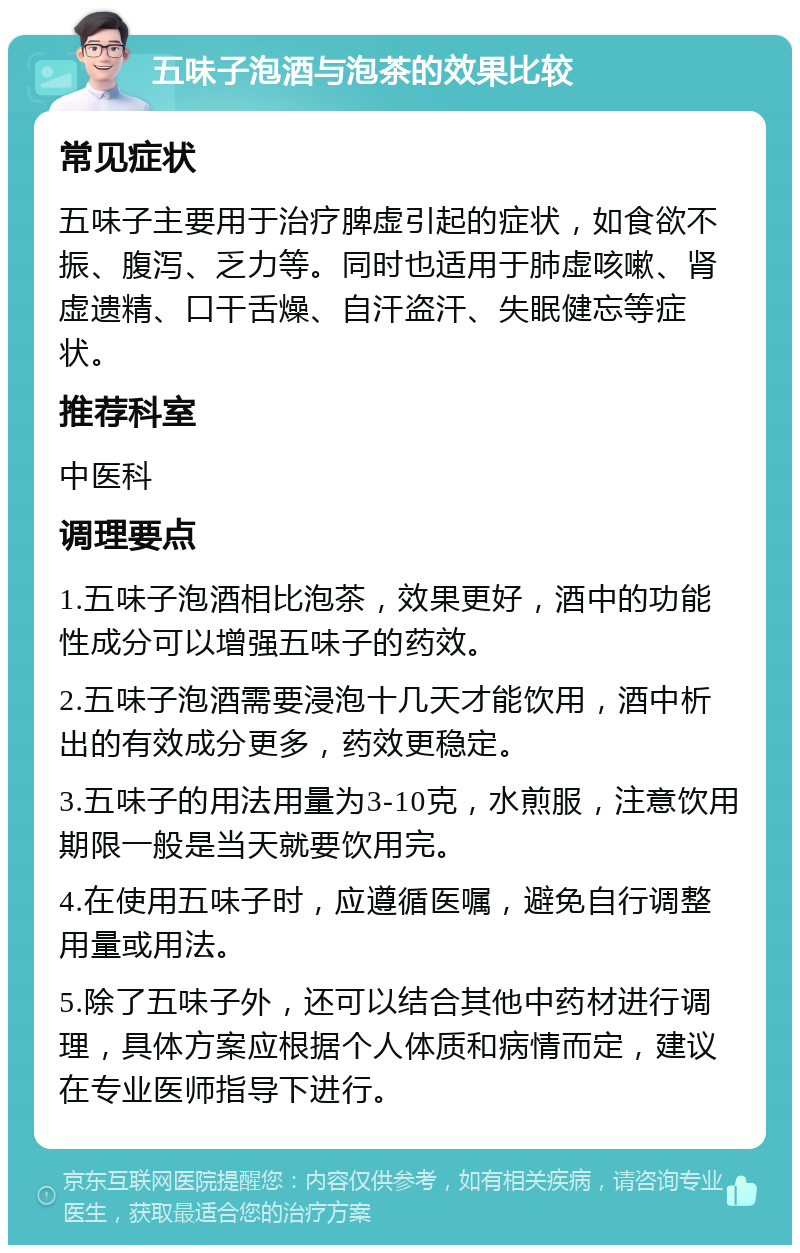 五味子泡酒与泡茶的效果比较 常见症状 五味子主要用于治疗脾虚引起的症状，如食欲不振、腹泻、乏力等。同时也适用于肺虚咳嗽、肾虚遗精、口干舌燥、自汗盗汗、失眠健忘等症状。 推荐科室 中医科 调理要点 1.五味子泡酒相比泡茶，效果更好，酒中的功能性成分可以增强五味子的药效。 2.五味子泡酒需要浸泡十几天才能饮用，酒中析出的有效成分更多，药效更稳定。 3.五味子的用法用量为3-10克，水煎服，注意饮用期限一般是当天就要饮用完。 4.在使用五味子时，应遵循医嘱，避免自行调整用量或用法。 5.除了五味子外，还可以结合其他中药材进行调理，具体方案应根据个人体质和病情而定，建议在专业医师指导下进行。