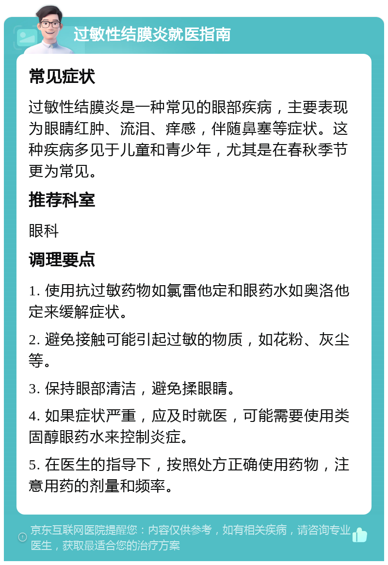 过敏性结膜炎就医指南 常见症状 过敏性结膜炎是一种常见的眼部疾病，主要表现为眼睛红肿、流泪、痒感，伴随鼻塞等症状。这种疾病多见于儿童和青少年，尤其是在春秋季节更为常见。 推荐科室 眼科 调理要点 1. 使用抗过敏药物如氯雷他定和眼药水如奥洛他定来缓解症状。 2. 避免接触可能引起过敏的物质，如花粉、灰尘等。 3. 保持眼部清洁，避免揉眼睛。 4. 如果症状严重，应及时就医，可能需要使用类固醇眼药水来控制炎症。 5. 在医生的指导下，按照处方正确使用药物，注意用药的剂量和频率。