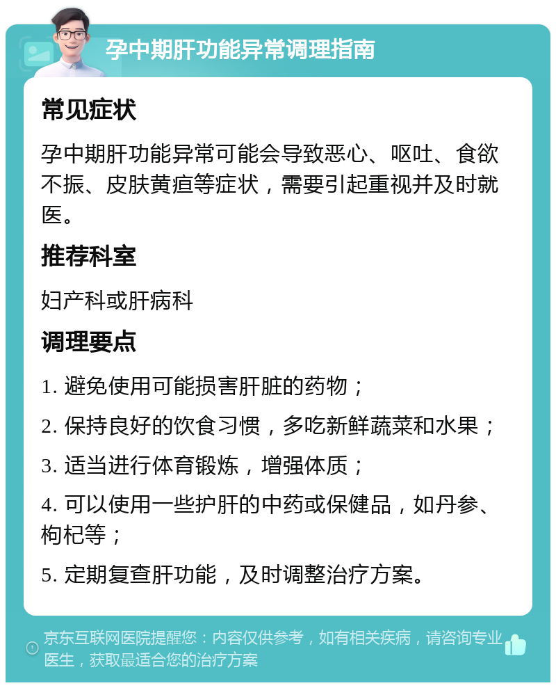 孕中期肝功能异常调理指南 常见症状 孕中期肝功能异常可能会导致恶心、呕吐、食欲不振、皮肤黄疸等症状，需要引起重视并及时就医。 推荐科室 妇产科或肝病科 调理要点 1. 避免使用可能损害肝脏的药物； 2. 保持良好的饮食习惯，多吃新鲜蔬菜和水果； 3. 适当进行体育锻炼，增强体质； 4. 可以使用一些护肝的中药或保健品，如丹参、枸杞等； 5. 定期复查肝功能，及时调整治疗方案。