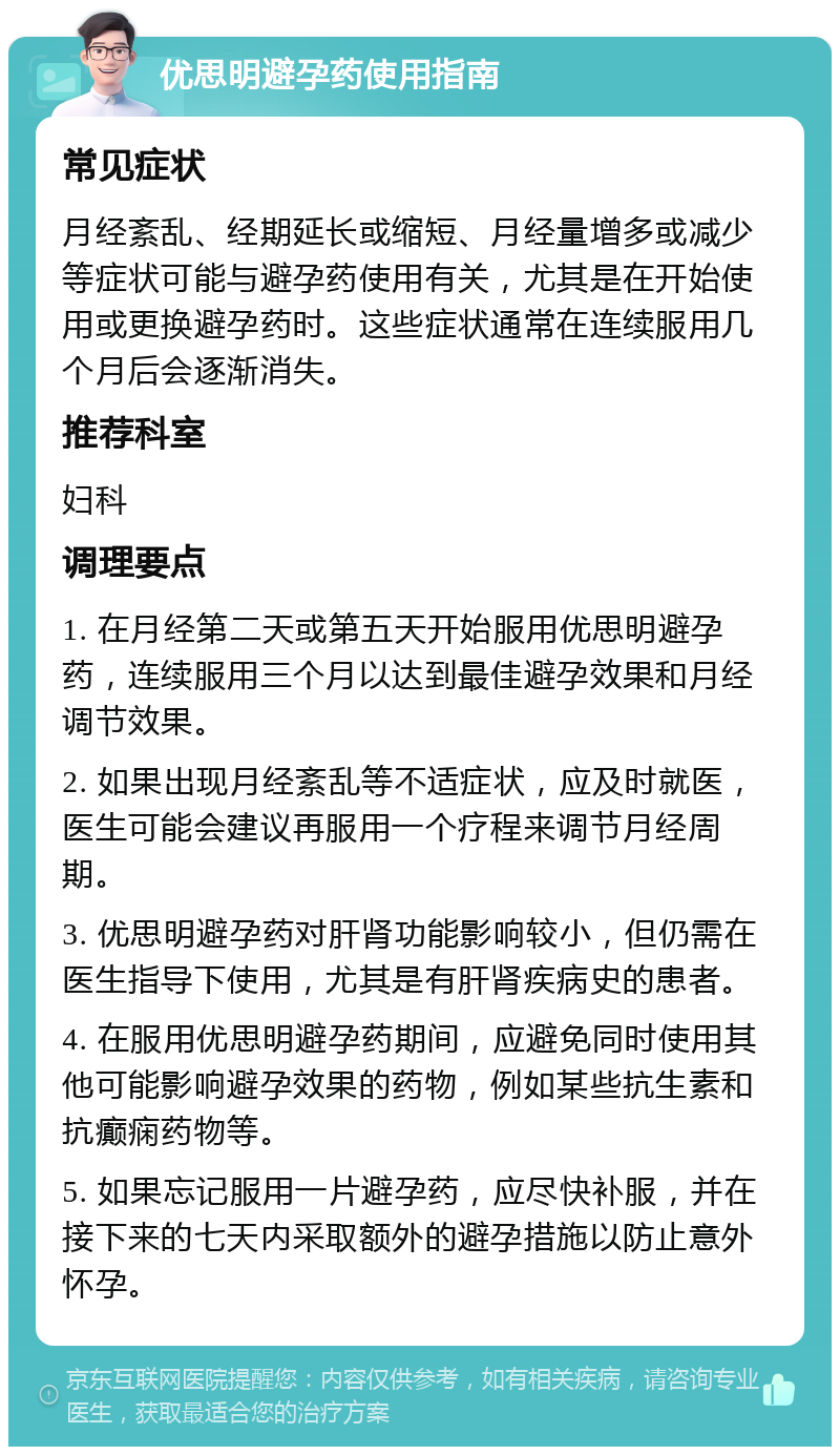 优思明避孕药使用指南 常见症状 月经紊乱、经期延长或缩短、月经量增多或减少等症状可能与避孕药使用有关，尤其是在开始使用或更换避孕药时。这些症状通常在连续服用几个月后会逐渐消失。 推荐科室 妇科 调理要点 1. 在月经第二天或第五天开始服用优思明避孕药，连续服用三个月以达到最佳避孕效果和月经调节效果。 2. 如果出现月经紊乱等不适症状，应及时就医，医生可能会建议再服用一个疗程来调节月经周期。 3. 优思明避孕药对肝肾功能影响较小，但仍需在医生指导下使用，尤其是有肝肾疾病史的患者。 4. 在服用优思明避孕药期间，应避免同时使用其他可能影响避孕效果的药物，例如某些抗生素和抗癫痫药物等。 5. 如果忘记服用一片避孕药，应尽快补服，并在接下来的七天内采取额外的避孕措施以防止意外怀孕。