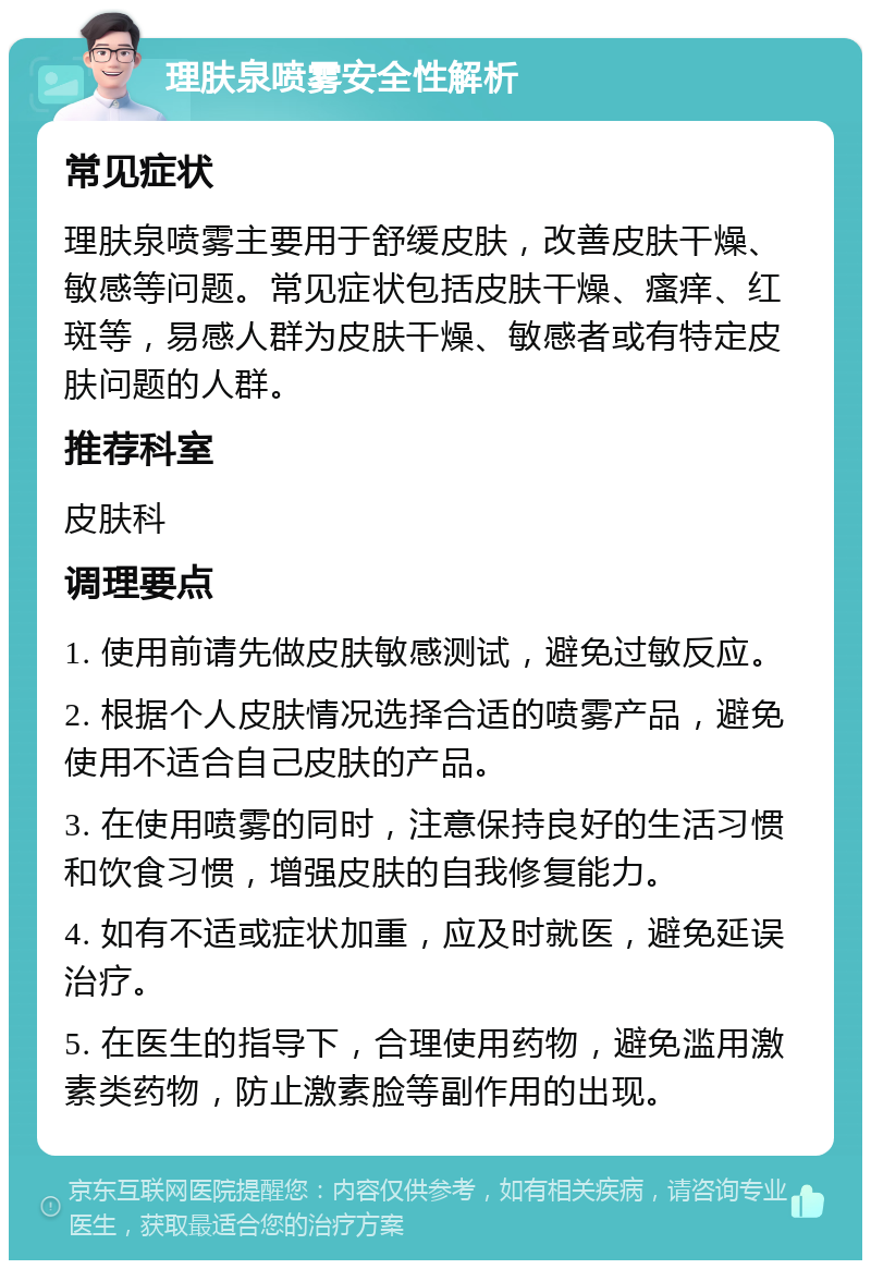 理肤泉喷雾安全性解析 常见症状 理肤泉喷雾主要用于舒缓皮肤，改善皮肤干燥、敏感等问题。常见症状包括皮肤干燥、瘙痒、红斑等，易感人群为皮肤干燥、敏感者或有特定皮肤问题的人群。 推荐科室 皮肤科 调理要点 1. 使用前请先做皮肤敏感测试，避免过敏反应。 2. 根据个人皮肤情况选择合适的喷雾产品，避免使用不适合自己皮肤的产品。 3. 在使用喷雾的同时，注意保持良好的生活习惯和饮食习惯，增强皮肤的自我修复能力。 4. 如有不适或症状加重，应及时就医，避免延误治疗。 5. 在医生的指导下，合理使用药物，避免滥用激素类药物，防止激素脸等副作用的出现。