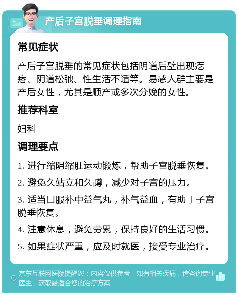 产后子宫脱垂调理指南 常见症状 产后子宫脱垂的常见症状包括阴道后壁出现疙瘩、阴道松弛、性生活不适等。易感人群主要是产后女性，尤其是顺产或多次分娩的女性。 推荐科室 妇科 调理要点 1. 进行缩阴缩肛运动锻炼，帮助子宫脱垂恢复。 2. 避免久站立和久蹲，减少对子宫的压力。 3. 适当口服补中益气丸，补气益血，有助于子宫脱垂恢复。 4. 注意休息，避免劳累，保持良好的生活习惯。 5. 如果症状严重，应及时就医，接受专业治疗。