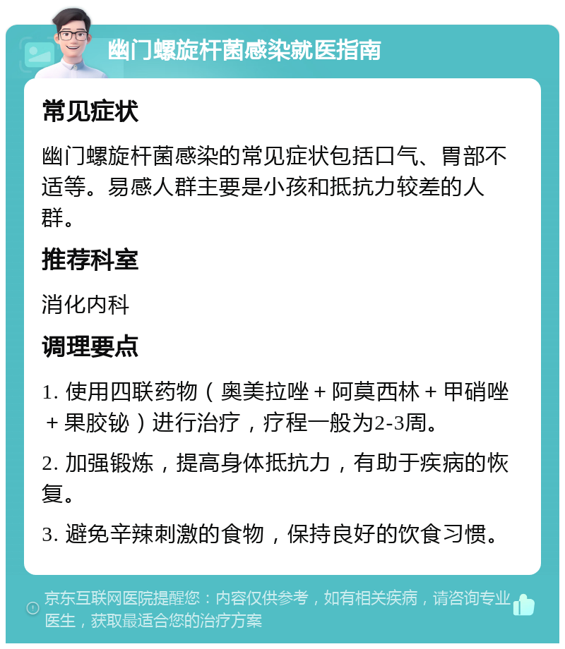 幽门螺旋杆菌感染就医指南 常见症状 幽门螺旋杆菌感染的常见症状包括口气、胃部不适等。易感人群主要是小孩和抵抗力较差的人群。 推荐科室 消化内科 调理要点 1. 使用四联药物（奥美拉唑＋阿莫西林＋甲硝唑＋果胶铋）进行治疗，疗程一般为2-3周。 2. 加强锻炼，提高身体抵抗力，有助于疾病的恢复。 3. 避免辛辣刺激的食物，保持良好的饮食习惯。