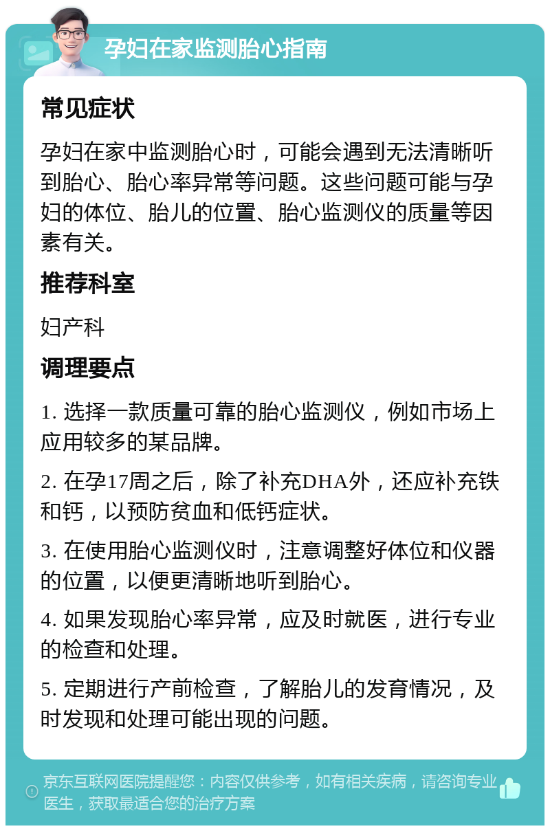 孕妇在家监测胎心指南 常见症状 孕妇在家中监测胎心时，可能会遇到无法清晰听到胎心、胎心率异常等问题。这些问题可能与孕妇的体位、胎儿的位置、胎心监测仪的质量等因素有关。 推荐科室 妇产科 调理要点 1. 选择一款质量可靠的胎心监测仪，例如市场上应用较多的某品牌。 2. 在孕17周之后，除了补充DHA外，还应补充铁和钙，以预防贫血和低钙症状。 3. 在使用胎心监测仪时，注意调整好体位和仪器的位置，以便更清晰地听到胎心。 4. 如果发现胎心率异常，应及时就医，进行专业的检查和处理。 5. 定期进行产前检查，了解胎儿的发育情况，及时发现和处理可能出现的问题。