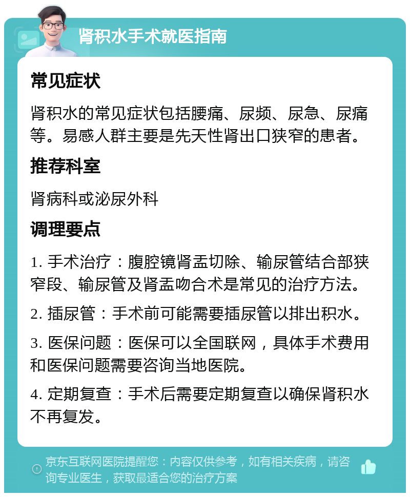 肾积水手术就医指南 常见症状 肾积水的常见症状包括腰痛、尿频、尿急、尿痛等。易感人群主要是先天性肾出口狭窄的患者。 推荐科室 肾病科或泌尿外科 调理要点 1. 手术治疗：腹腔镜肾盂切除、输尿管结合部狭窄段、输尿管及肾盂吻合术是常见的治疗方法。 2. 插尿管：手术前可能需要插尿管以排出积水。 3. 医保问题：医保可以全国联网，具体手术费用和医保问题需要咨询当地医院。 4. 定期复查：手术后需要定期复查以确保肾积水不再复发。