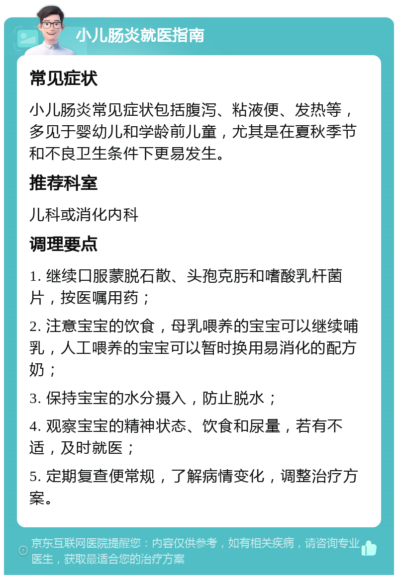 小儿肠炎就医指南 常见症状 小儿肠炎常见症状包括腹泻、粘液便、发热等，多见于婴幼儿和学龄前儿童，尤其是在夏秋季节和不良卫生条件下更易发生。 推荐科室 儿科或消化内科 调理要点 1. 继续口服蒙脱石散、头孢克肟和嗜酸乳杆菌片，按医嘱用药； 2. 注意宝宝的饮食，母乳喂养的宝宝可以继续哺乳，人工喂养的宝宝可以暂时换用易消化的配方奶； 3. 保持宝宝的水分摄入，防止脱水； 4. 观察宝宝的精神状态、饮食和尿量，若有不适，及时就医； 5. 定期复查便常规，了解病情变化，调整治疗方案。