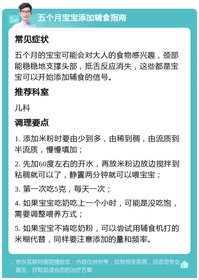 五个月宝宝添加辅食指南 常见症状 五个月的宝宝可能会对大人的食物感兴趣，颈部能稳稳地支撑头部，抵舌反应消失，这些都是宝宝可以开始添加辅食的信号。 推荐科室 儿科 调理要点 1. 添加米粉时要由少到多，由稀到稠，由流质到半流质，慢慢填加； 2. 先加60度左右的开水，再放米粉边放边搅拌到粘稠就可以了，静置两分钟就可以喂宝宝； 3. 第一次吃5克，每天一次； 4. 如果宝宝吃奶吃上一个小时，可能是没吃饱，需要调整喂养方式； 5. 如果宝宝不肯吃奶粉，可以尝试用辅食机打的米糊代替，同样要注意添加的量和频率。