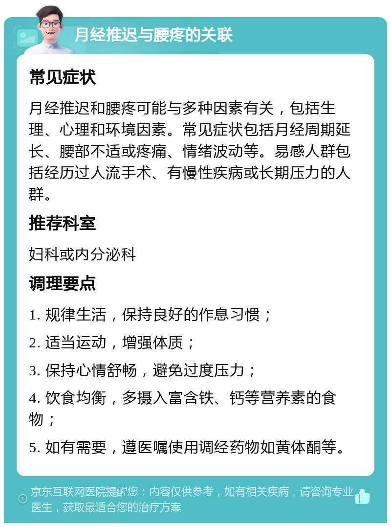 月经推迟与腰疼的关联 常见症状 月经推迟和腰疼可能与多种因素有关，包括生理、心理和环境因素。常见症状包括月经周期延长、腰部不适或疼痛、情绪波动等。易感人群包括经历过人流手术、有慢性疾病或长期压力的人群。 推荐科室 妇科或内分泌科 调理要点 1. 规律生活，保持良好的作息习惯； 2. 适当运动，增强体质； 3. 保持心情舒畅，避免过度压力； 4. 饮食均衡，多摄入富含铁、钙等营养素的食物； 5. 如有需要，遵医嘱使用调经药物如黄体酮等。