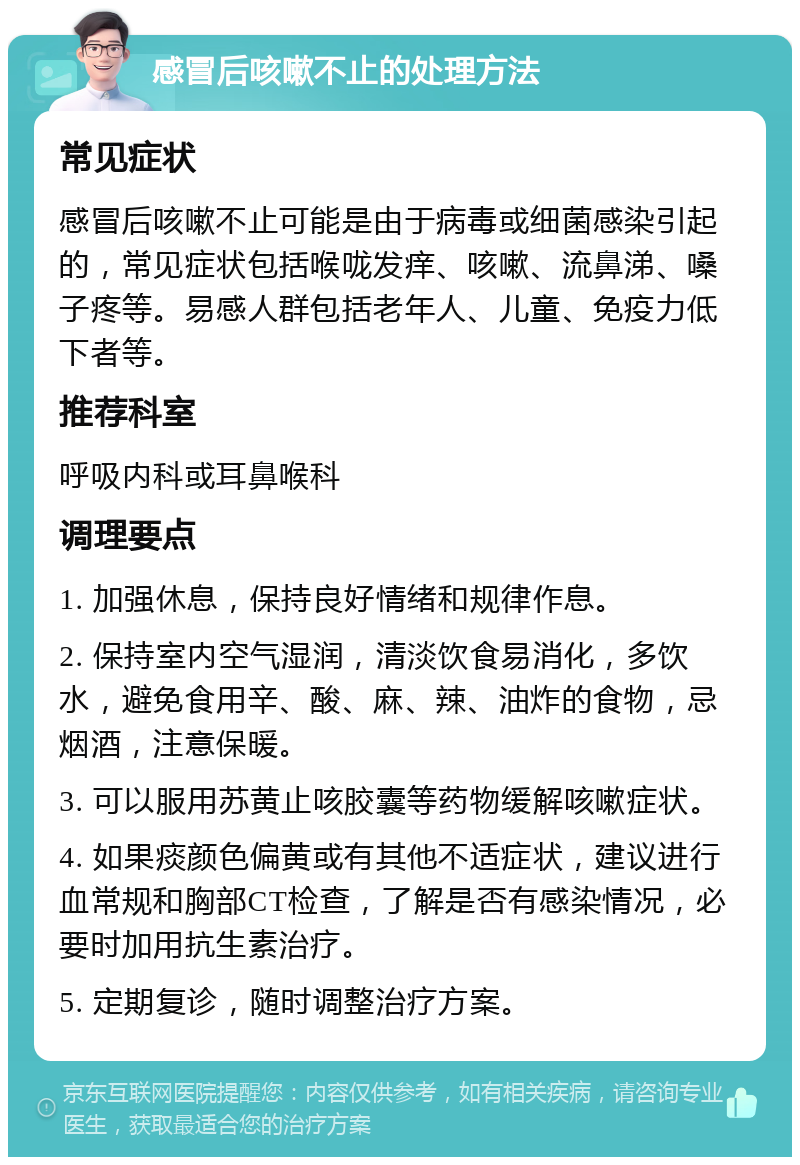 感冒后咳嗽不止的处理方法 常见症状 感冒后咳嗽不止可能是由于病毒或细菌感染引起的，常见症状包括喉咙发痒、咳嗽、流鼻涕、嗓子疼等。易感人群包括老年人、儿童、免疫力低下者等。 推荐科室 呼吸内科或耳鼻喉科 调理要点 1. 加强休息，保持良好情绪和规律作息。 2. 保持室内空气湿润，清淡饮食易消化，多饮水，避免食用辛、酸、麻、辣、油炸的食物，忌烟酒，注意保暖。 3. 可以服用苏黄止咳胶囊等药物缓解咳嗽症状。 4. 如果痰颜色偏黄或有其他不适症状，建议进行血常规和胸部CT检查，了解是否有感染情况，必要时加用抗生素治疗。 5. 定期复诊，随时调整治疗方案。