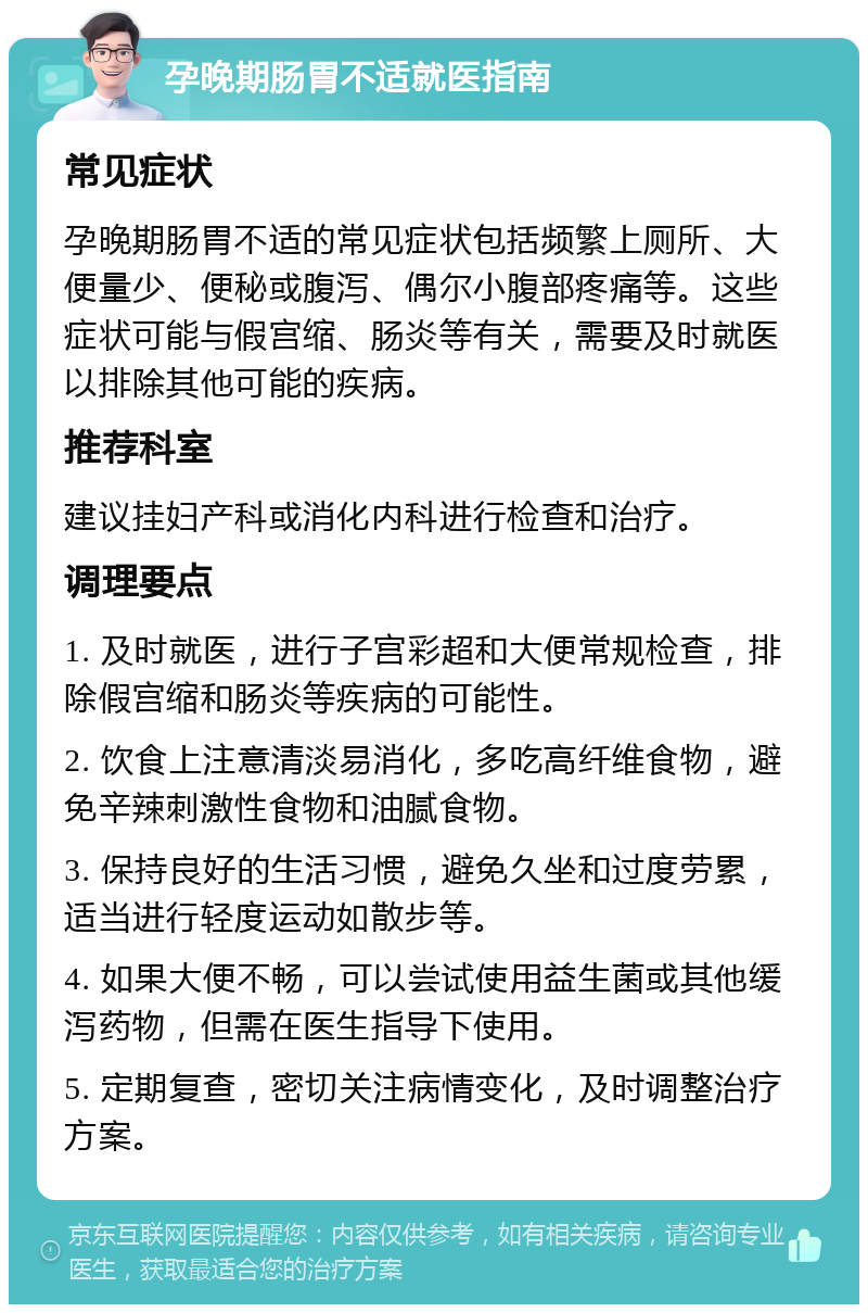 孕晚期肠胃不适就医指南 常见症状 孕晚期肠胃不适的常见症状包括频繁上厕所、大便量少、便秘或腹泻、偶尔小腹部疼痛等。这些症状可能与假宫缩、肠炎等有关，需要及时就医以排除其他可能的疾病。 推荐科室 建议挂妇产科或消化内科进行检查和治疗。 调理要点 1. 及时就医，进行子宫彩超和大便常规检查，排除假宫缩和肠炎等疾病的可能性。 2. 饮食上注意清淡易消化，多吃高纤维食物，避免辛辣刺激性食物和油腻食物。 3. 保持良好的生活习惯，避免久坐和过度劳累，适当进行轻度运动如散步等。 4. 如果大便不畅，可以尝试使用益生菌或其他缓泻药物，但需在医生指导下使用。 5. 定期复查，密切关注病情变化，及时调整治疗方案。