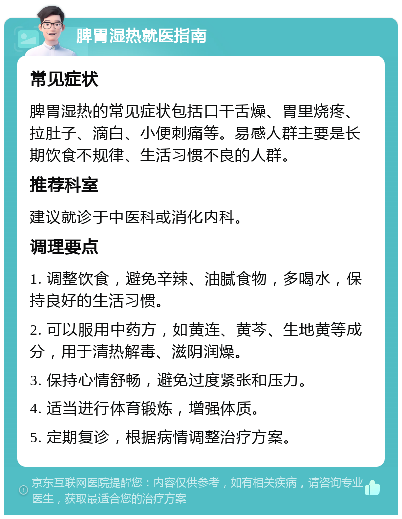 脾胃湿热就医指南 常见症状 脾胃湿热的常见症状包括口干舌燥、胃里烧疼、拉肚子、滴白、小便刺痛等。易感人群主要是长期饮食不规律、生活习惯不良的人群。 推荐科室 建议就诊于中医科或消化内科。 调理要点 1. 调整饮食，避免辛辣、油腻食物，多喝水，保持良好的生活习惯。 2. 可以服用中药方，如黄连、黄芩、生地黄等成分，用于清热解毒、滋阴润燥。 3. 保持心情舒畅，避免过度紧张和压力。 4. 适当进行体育锻炼，增强体质。 5. 定期复诊，根据病情调整治疗方案。