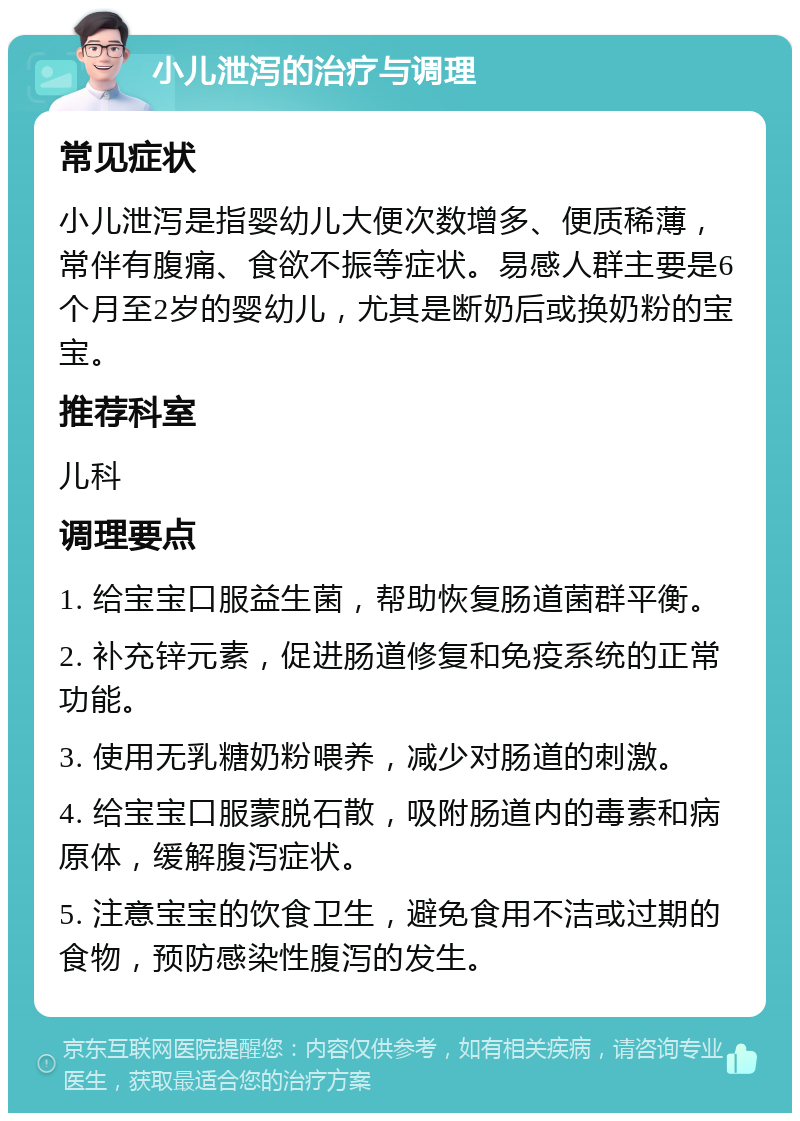 小儿泄泻的治疗与调理 常见症状 小儿泄泻是指婴幼儿大便次数增多、便质稀薄，常伴有腹痛、食欲不振等症状。易感人群主要是6个月至2岁的婴幼儿，尤其是断奶后或换奶粉的宝宝。 推荐科室 儿科 调理要点 1. 给宝宝口服益生菌，帮助恢复肠道菌群平衡。 2. 补充锌元素，促进肠道修复和免疫系统的正常功能。 3. 使用无乳糖奶粉喂养，减少对肠道的刺激。 4. 给宝宝口服蒙脱石散，吸附肠道内的毒素和病原体，缓解腹泻症状。 5. 注意宝宝的饮食卫生，避免食用不洁或过期的食物，预防感染性腹泻的发生。