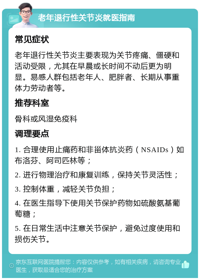 老年退行性关节炎就医指南 常见症状 老年退行性关节炎主要表现为关节疼痛、僵硬和活动受限，尤其在早晨或长时间不动后更为明显。易感人群包括老年人、肥胖者、长期从事重体力劳动者等。 推荐科室 骨科或风湿免疫科 调理要点 1. 合理使用止痛药和非甾体抗炎药（NSAIDs）如布洛芬、阿司匹林等； 2. 进行物理治疗和康复训练，保持关节灵活性； 3. 控制体重，减轻关节负担； 4. 在医生指导下使用关节保护药物如硫酸氨基葡萄糖； 5. 在日常生活中注意关节保护，避免过度使用和损伤关节。