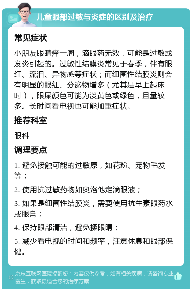 儿童眼部过敏与炎症的区别及治疗 常见症状 小朋友眼睛痒一周，滴眼药无效，可能是过敏或发炎引起的。过敏性结膜炎常见于春季，伴有眼红、流泪、异物感等症状；而细菌性结膜炎则会有明显的眼红、分泌物增多（尤其是早上起床时），眼屎颜色可能为淡黄色或绿色，且量较多。长时间看电视也可能加重症状。 推荐科室 眼科 调理要点 1. 避免接触可能的过敏原，如花粉、宠物毛发等； 2. 使用抗过敏药物如奥洛他定滴眼液； 3. 如果是细菌性结膜炎，需要使用抗生素眼药水或眼膏； 4. 保持眼部清洁，避免揉眼睛； 5. 减少看电视的时间和频率，注意休息和眼部保健。