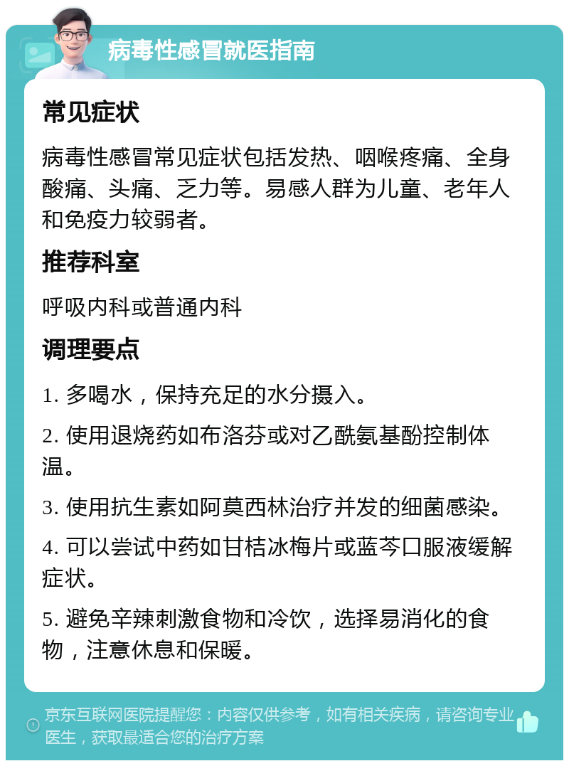 病毒性感冒就医指南 常见症状 病毒性感冒常见症状包括发热、咽喉疼痛、全身酸痛、头痛、乏力等。易感人群为儿童、老年人和免疫力较弱者。 推荐科室 呼吸内科或普通内科 调理要点 1. 多喝水，保持充足的水分摄入。 2. 使用退烧药如布洛芬或对乙酰氨基酚控制体温。 3. 使用抗生素如阿莫西林治疗并发的细菌感染。 4. 可以尝试中药如甘桔冰梅片或蓝芩口服液缓解症状。 5. 避免辛辣刺激食物和冷饮，选择易消化的食物，注意休息和保暖。