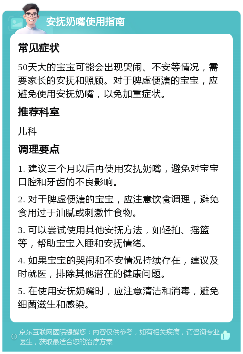 安抚奶嘴使用指南 常见症状 50天大的宝宝可能会出现哭闹、不安等情况，需要家长的安抚和照顾。对于脾虚便溏的宝宝，应避免使用安抚奶嘴，以免加重症状。 推荐科室 儿科 调理要点 1. 建议三个月以后再使用安抚奶嘴，避免对宝宝口腔和牙齿的不良影响。 2. 对于脾虚便溏的宝宝，应注意饮食调理，避免食用过于油腻或刺激性食物。 3. 可以尝试使用其他安抚方法，如轻拍、摇篮等，帮助宝宝入睡和安抚情绪。 4. 如果宝宝的哭闹和不安情况持续存在，建议及时就医，排除其他潜在的健康问题。 5. 在使用安抚奶嘴时，应注意清洁和消毒，避免细菌滋生和感染。