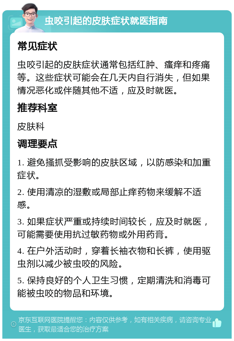 虫咬引起的皮肤症状就医指南 常见症状 虫咬引起的皮肤症状通常包括红肿、瘙痒和疼痛等。这些症状可能会在几天内自行消失，但如果情况恶化或伴随其他不适，应及时就医。 推荐科室 皮肤科 调理要点 1. 避免搔抓受影响的皮肤区域，以防感染和加重症状。 2. 使用清凉的湿敷或局部止痒药物来缓解不适感。 3. 如果症状严重或持续时间较长，应及时就医，可能需要使用抗过敏药物或外用药膏。 4. 在户外活动时，穿着长袖衣物和长裤，使用驱虫剂以减少被虫咬的风险。 5. 保持良好的个人卫生习惯，定期清洗和消毒可能被虫咬的物品和环境。