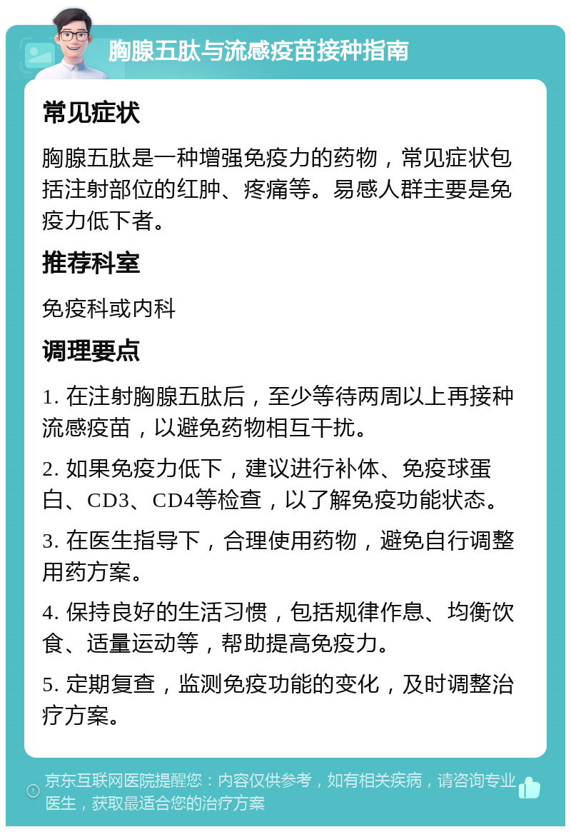 胸腺五肽与流感疫苗接种指南 常见症状 胸腺五肽是一种增强免疫力的药物，常见症状包括注射部位的红肿、疼痛等。易感人群主要是免疫力低下者。 推荐科室 免疫科或内科 调理要点 1. 在注射胸腺五肽后，至少等待两周以上再接种流感疫苗，以避免药物相互干扰。 2. 如果免疫力低下，建议进行补体、免疫球蛋白、CD3、CD4等检查，以了解免疫功能状态。 3. 在医生指导下，合理使用药物，避免自行调整用药方案。 4. 保持良好的生活习惯，包括规律作息、均衡饮食、适量运动等，帮助提高免疫力。 5. 定期复查，监测免疫功能的变化，及时调整治疗方案。