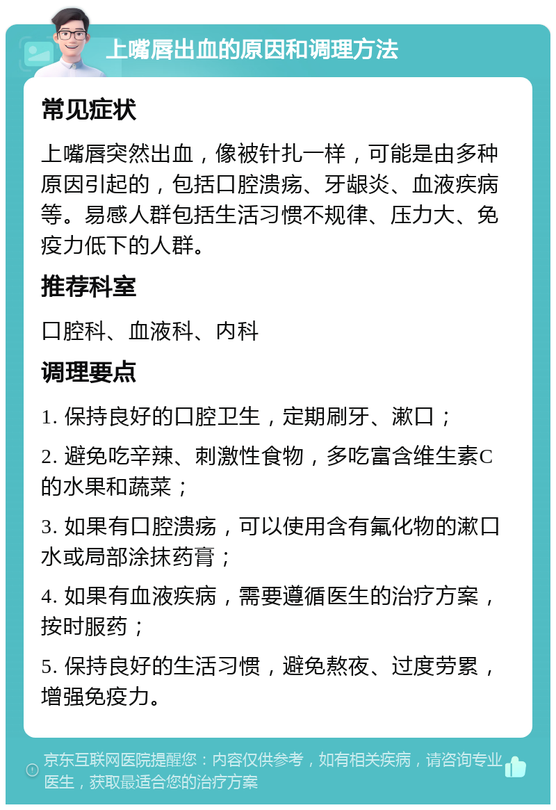 上嘴唇出血的原因和调理方法 常见症状 上嘴唇突然出血，像被针扎一样，可能是由多种原因引起的，包括口腔溃疡、牙龈炎、血液疾病等。易感人群包括生活习惯不规律、压力大、免疫力低下的人群。 推荐科室 口腔科、血液科、内科 调理要点 1. 保持良好的口腔卫生，定期刷牙、漱口； 2. 避免吃辛辣、刺激性食物，多吃富含维生素C的水果和蔬菜； 3. 如果有口腔溃疡，可以使用含有氟化物的漱口水或局部涂抹药膏； 4. 如果有血液疾病，需要遵循医生的治疗方案，按时服药； 5. 保持良好的生活习惯，避免熬夜、过度劳累，增强免疫力。