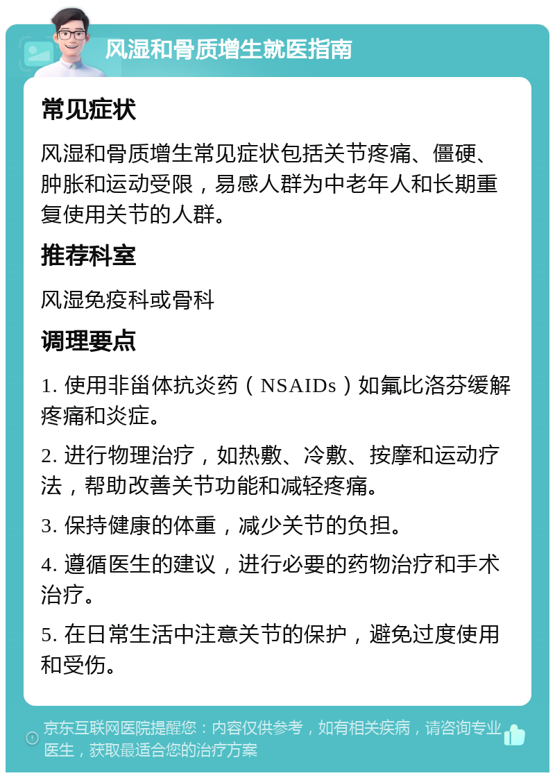 风湿和骨质增生就医指南 常见症状 风湿和骨质增生常见症状包括关节疼痛、僵硬、肿胀和运动受限，易感人群为中老年人和长期重复使用关节的人群。 推荐科室 风湿免疫科或骨科 调理要点 1. 使用非甾体抗炎药（NSAIDs）如氟比洛芬缓解疼痛和炎症。 2. 进行物理治疗，如热敷、冷敷、按摩和运动疗法，帮助改善关节功能和减轻疼痛。 3. 保持健康的体重，减少关节的负担。 4. 遵循医生的建议，进行必要的药物治疗和手术治疗。 5. 在日常生活中注意关节的保护，避免过度使用和受伤。