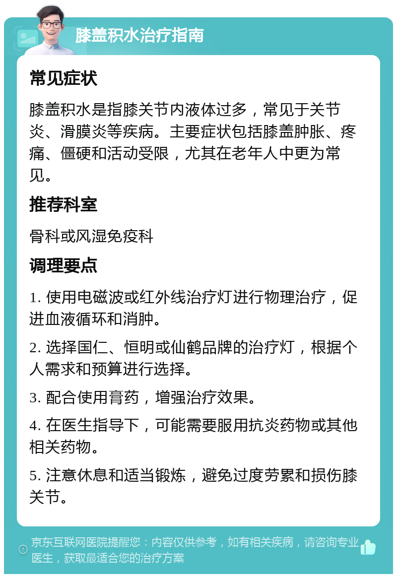 膝盖积水治疗指南 常见症状 膝盖积水是指膝关节内液体过多，常见于关节炎、滑膜炎等疾病。主要症状包括膝盖肿胀、疼痛、僵硬和活动受限，尤其在老年人中更为常见。 推荐科室 骨科或风湿免疫科 调理要点 1. 使用电磁波或红外线治疗灯进行物理治疗，促进血液循环和消肿。 2. 选择国仁、恒明或仙鹤品牌的治疗灯，根据个人需求和预算进行选择。 3. 配合使用膏药，增强治疗效果。 4. 在医生指导下，可能需要服用抗炎药物或其他相关药物。 5. 注意休息和适当锻炼，避免过度劳累和损伤膝关节。