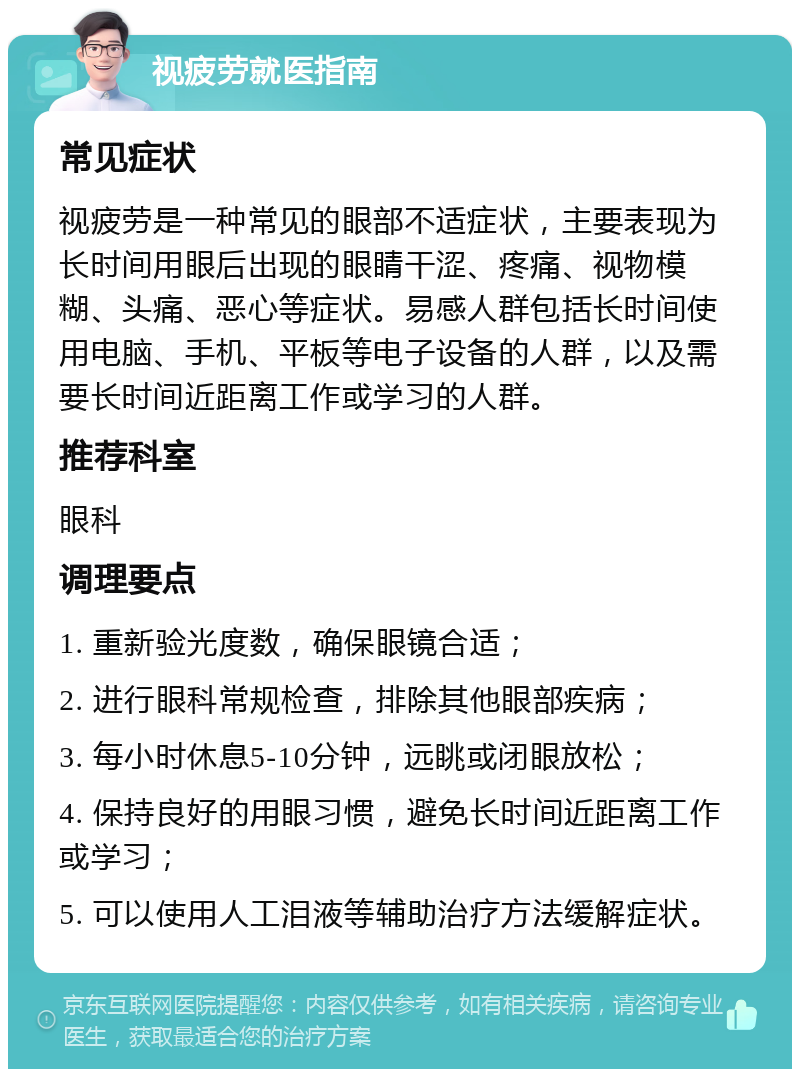 视疲劳就医指南 常见症状 视疲劳是一种常见的眼部不适症状，主要表现为长时间用眼后出现的眼睛干涩、疼痛、视物模糊、头痛、恶心等症状。易感人群包括长时间使用电脑、手机、平板等电子设备的人群，以及需要长时间近距离工作或学习的人群。 推荐科室 眼科 调理要点 1. 重新验光度数，确保眼镜合适； 2. 进行眼科常规检查，排除其他眼部疾病； 3. 每小时休息5-10分钟，远眺或闭眼放松； 4. 保持良好的用眼习惯，避免长时间近距离工作或学习； 5. 可以使用人工泪液等辅助治疗方法缓解症状。