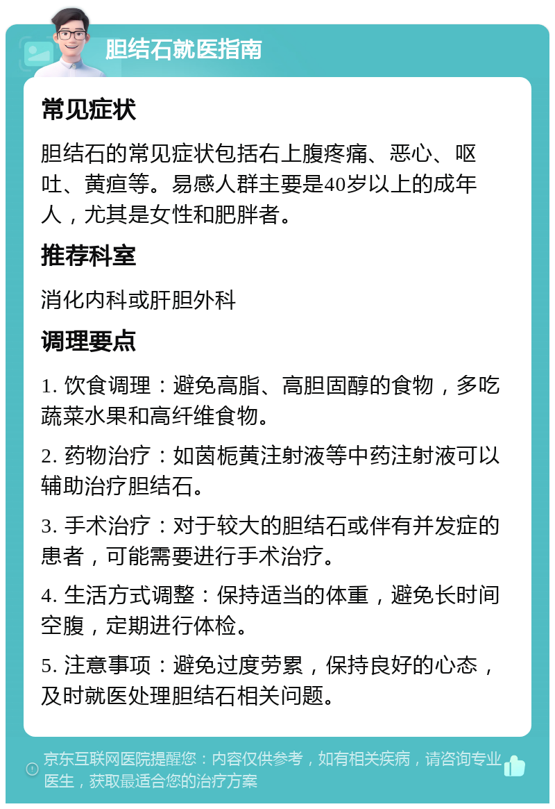 胆结石就医指南 常见症状 胆结石的常见症状包括右上腹疼痛、恶心、呕吐、黄疸等。易感人群主要是40岁以上的成年人，尤其是女性和肥胖者。 推荐科室 消化内科或肝胆外科 调理要点 1. 饮食调理：避免高脂、高胆固醇的食物，多吃蔬菜水果和高纤维食物。 2. 药物治疗：如茵栀黄注射液等中药注射液可以辅助治疗胆结石。 3. 手术治疗：对于较大的胆结石或伴有并发症的患者，可能需要进行手术治疗。 4. 生活方式调整：保持适当的体重，避免长时间空腹，定期进行体检。 5. 注意事项：避免过度劳累，保持良好的心态，及时就医处理胆结石相关问题。