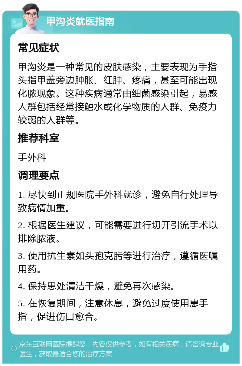 甲沟炎就医指南 常见症状 甲沟炎是一种常见的皮肤感染，主要表现为手指头指甲盖旁边肿胀、红肿、疼痛，甚至可能出现化脓现象。这种疾病通常由细菌感染引起，易感人群包括经常接触水或化学物质的人群、免疫力较弱的人群等。 推荐科室 手外科 调理要点 1. 尽快到正规医院手外科就诊，避免自行处理导致病情加重。 2. 根据医生建议，可能需要进行切开引流手术以排除脓液。 3. 使用抗生素如头孢克肟等进行治疗，遵循医嘱用药。 4. 保持患处清洁干燥，避免再次感染。 5. 在恢复期间，注意休息，避免过度使用患手指，促进伤口愈合。