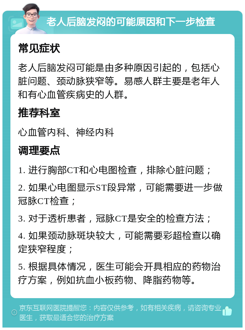 老人后脑发闷的可能原因和下一步检查 常见症状 老人后脑发闷可能是由多种原因引起的，包括心脏问题、颈动脉狭窄等。易感人群主要是老年人和有心血管疾病史的人群。 推荐科室 心血管内科、神经内科 调理要点 1. 进行胸部CT和心电图检查，排除心脏问题； 2. 如果心电图显示ST段异常，可能需要进一步做冠脉CT检查； 3. 对于透析患者，冠脉CT是安全的检查方法； 4. 如果颈动脉斑块较大，可能需要彩超检查以确定狭窄程度； 5. 根据具体情况，医生可能会开具相应的药物治疗方案，例如抗血小板药物、降脂药物等。