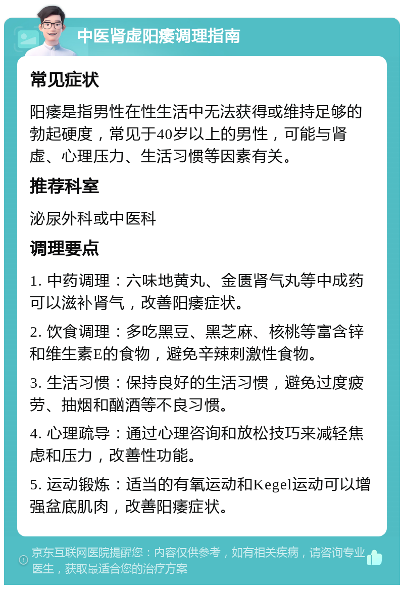 中医肾虚阳痿调理指南 常见症状 阳痿是指男性在性生活中无法获得或维持足够的勃起硬度，常见于40岁以上的男性，可能与肾虚、心理压力、生活习惯等因素有关。 推荐科室 泌尿外科或中医科 调理要点 1. 中药调理：六味地黄丸、金匮肾气丸等中成药可以滋补肾气，改善阳痿症状。 2. 饮食调理：多吃黑豆、黑芝麻、核桃等富含锌和维生素E的食物，避免辛辣刺激性食物。 3. 生活习惯：保持良好的生活习惯，避免过度疲劳、抽烟和酗酒等不良习惯。 4. 心理疏导：通过心理咨询和放松技巧来减轻焦虑和压力，改善性功能。 5. 运动锻炼：适当的有氧运动和Kegel运动可以增强盆底肌肉，改善阳痿症状。