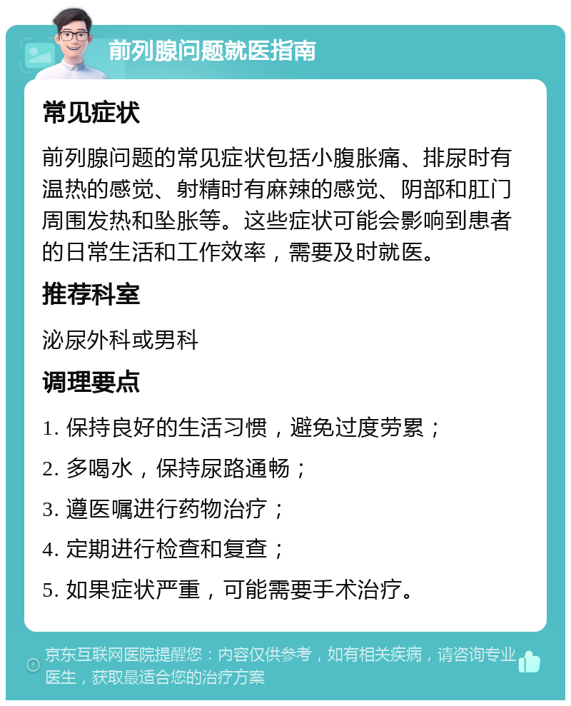 前列腺问题就医指南 常见症状 前列腺问题的常见症状包括小腹胀痛、排尿时有温热的感觉、射精时有麻辣的感觉、阴部和肛门周围发热和坠胀等。这些症状可能会影响到患者的日常生活和工作效率，需要及时就医。 推荐科室 泌尿外科或男科 调理要点 1. 保持良好的生活习惯，避免过度劳累； 2. 多喝水，保持尿路通畅； 3. 遵医嘱进行药物治疗； 4. 定期进行检查和复查； 5. 如果症状严重，可能需要手术治疗。