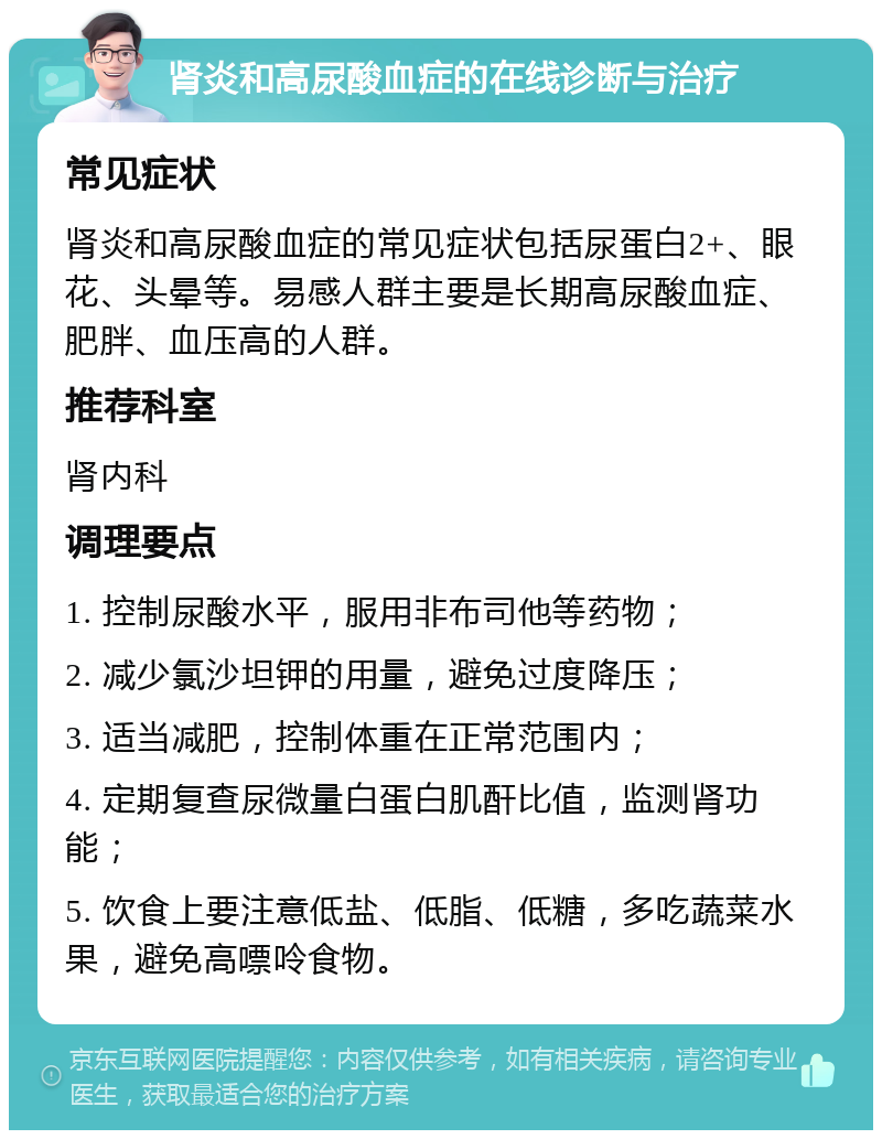 肾炎和高尿酸血症的在线诊断与治疗 常见症状 肾炎和高尿酸血症的常见症状包括尿蛋白2+、眼花、头晕等。易感人群主要是长期高尿酸血症、肥胖、血压高的人群。 推荐科室 肾内科 调理要点 1. 控制尿酸水平，服用非布司他等药物； 2. 减少氯沙坦钾的用量，避免过度降压； 3. 适当减肥，控制体重在正常范围内； 4. 定期复查尿微量白蛋白肌酐比值，监测肾功能； 5. 饮食上要注意低盐、低脂、低糖，多吃蔬菜水果，避免高嘌呤食物。