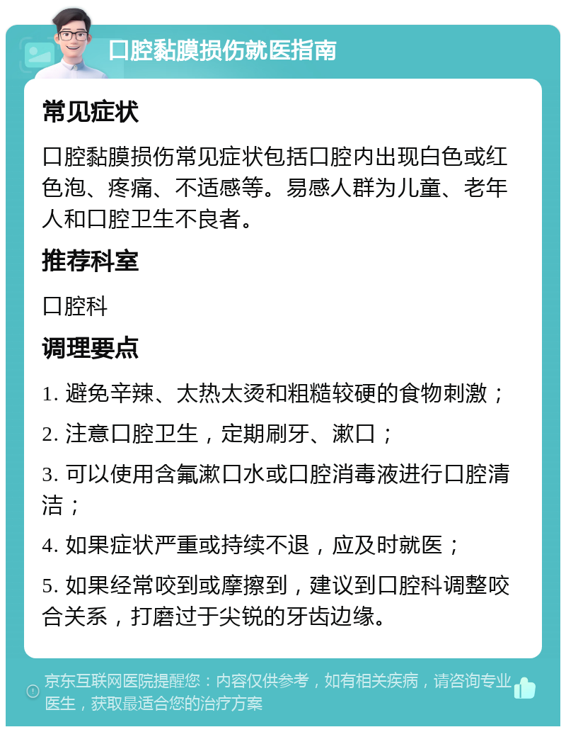 口腔黏膜损伤就医指南 常见症状 口腔黏膜损伤常见症状包括口腔内出现白色或红色泡、疼痛、不适感等。易感人群为儿童、老年人和口腔卫生不良者。 推荐科室 口腔科 调理要点 1. 避免辛辣、太热太烫和粗糙较硬的食物刺激； 2. 注意口腔卫生，定期刷牙、漱口； 3. 可以使用含氟漱口水或口腔消毒液进行口腔清洁； 4. 如果症状严重或持续不退，应及时就医； 5. 如果经常咬到或摩擦到，建议到口腔科调整咬合关系，打磨过于尖锐的牙齿边缘。