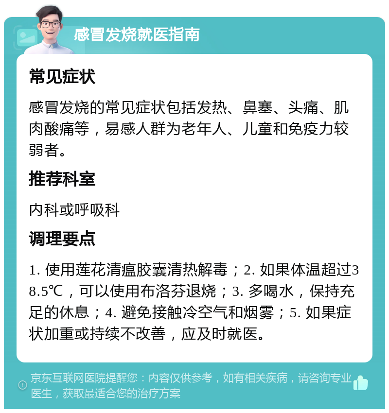 感冒发烧就医指南 常见症状 感冒发烧的常见症状包括发热、鼻塞、头痛、肌肉酸痛等，易感人群为老年人、儿童和免疫力较弱者。 推荐科室 内科或呼吸科 调理要点 1. 使用莲花清瘟胶囊清热解毒；2. 如果体温超过38.5℃，可以使用布洛芬退烧；3. 多喝水，保持充足的休息；4. 避免接触冷空气和烟雾；5. 如果症状加重或持续不改善，应及时就医。