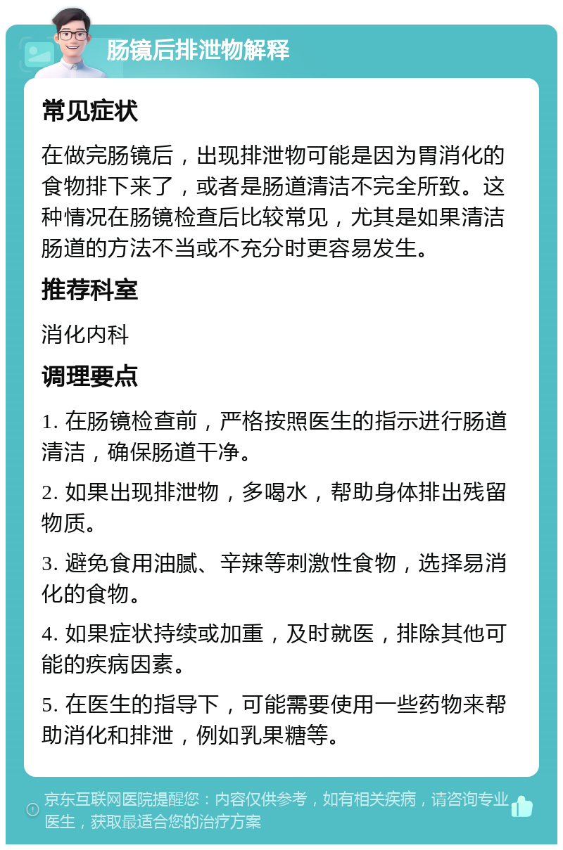 肠镜后排泄物解释 常见症状 在做完肠镜后，出现排泄物可能是因为胃消化的食物排下来了，或者是肠道清洁不完全所致。这种情况在肠镜检查后比较常见，尤其是如果清洁肠道的方法不当或不充分时更容易发生。 推荐科室 消化内科 调理要点 1. 在肠镜检查前，严格按照医生的指示进行肠道清洁，确保肠道干净。 2. 如果出现排泄物，多喝水，帮助身体排出残留物质。 3. 避免食用油腻、辛辣等刺激性食物，选择易消化的食物。 4. 如果症状持续或加重，及时就医，排除其他可能的疾病因素。 5. 在医生的指导下，可能需要使用一些药物来帮助消化和排泄，例如乳果糖等。